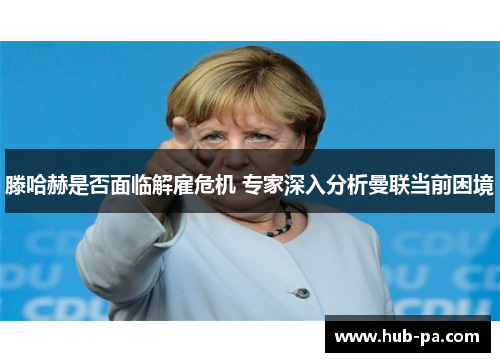 滕哈赫是否面临解雇危机 专家深入分析曼联当前困境