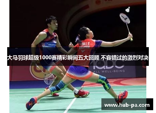 大马羽球超级1000赛精彩瞬间五大回顾 不容错过的激烈对决