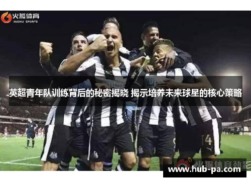 英超青年队训练背后的秘密揭晓 揭示培养未来球星的核心策略