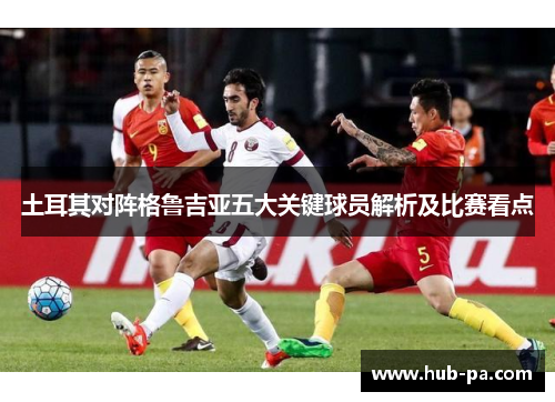 土耳其对阵格鲁吉亚五大关键球员解析及比赛看点