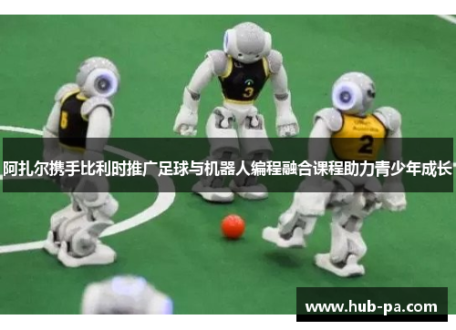 阿扎尔携手比利时推广足球与机器人编程融合课程助力青少年成长