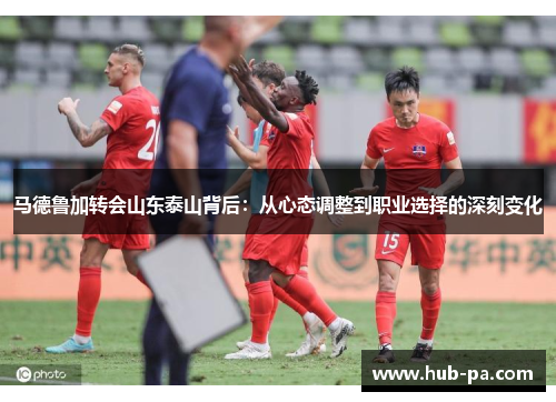 马德鲁加转会山东泰山背后：从心态调整到职业选择的深刻变化