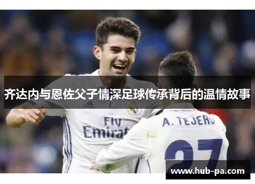 齐达内与恩佐父子情深足球传承背后的温情故事