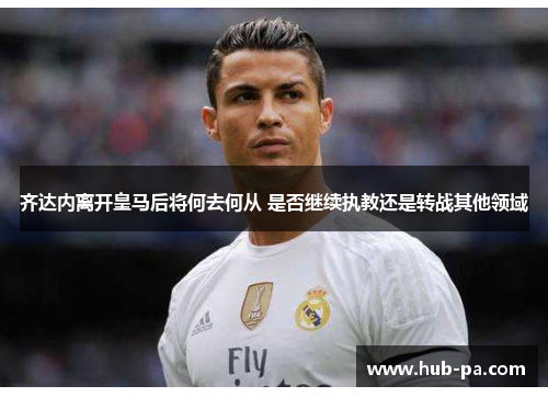 齐达内离开皇马后将何去何从 是否继续执教还是转战其他领域