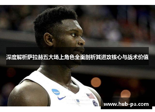 深度解析萨拉赫五大场上角色全面剖析其进攻核心与战术价值 深度解析萨拉赫五大场上角色全面剖析其进攻核心与战术价值