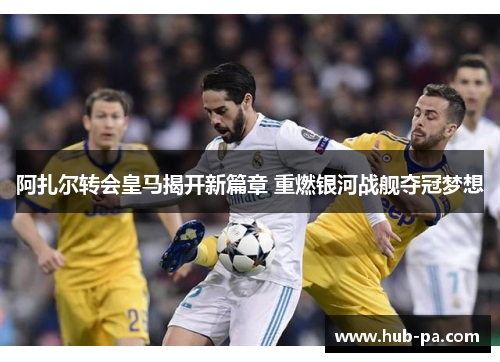 阿扎尔转会皇马揭开新篇章 重燃银河战舰夺冠梦想