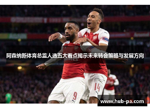 阿森纳新体育总监人选五大看点揭示未来转会策略与发展方向