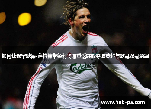 如何让穆罕默德·萨拉赫带领利物浦重返巅峰夺取英超与欧冠双冠荣耀 如何让穆罕默德·萨拉赫带领利物浦重返巅峰夺取英超与欧冠双冠荣耀