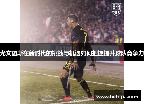 尤文图斯在新时代的挑战与机遇如何把握提升球队竞争力