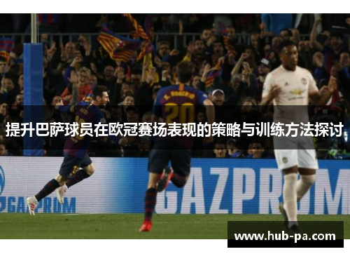 提升巴萨球员在欧冠赛场表现的策略与训练方法探讨 提升巴萨球员在欧冠赛场表现的策略与训练方法探讨
