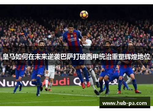 皇马如何在未来逆袭巴萨打破西甲统治重塑辉煌地位 皇马如何在未来逆袭巴萨打破西甲统治重塑辉煌地位