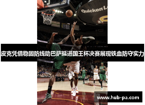 皮克凭借稳固防线助巴萨挺进国王杯决赛展现铁血防守实力