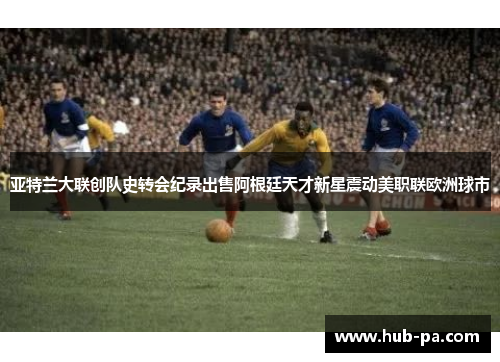 亚特兰大联创队史转会纪录出售阿根廷天才新星震动美职联欧洲球市