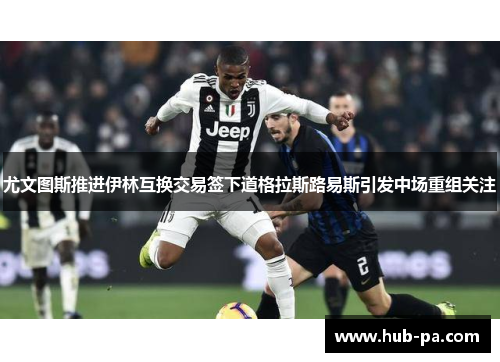 尤文图斯推进伊林互换交易签下道格拉斯路易斯引发中场重组关注