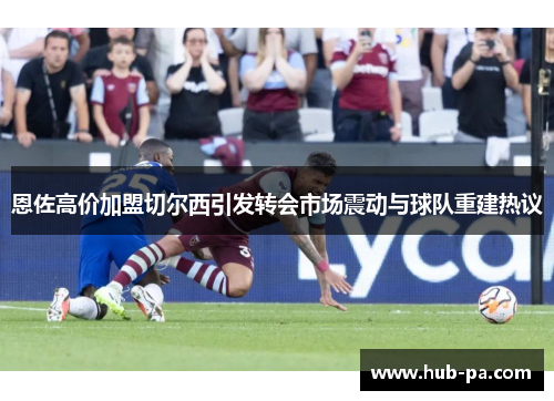 恩佐高价加盟切尔西引发转会市场震动与球队重建热议 恩佐高价加盟切尔西引发转会市场震动与球队重建热议