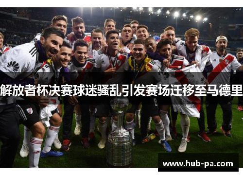 解放者杯决赛球迷骚乱引发赛场迁移至马德里