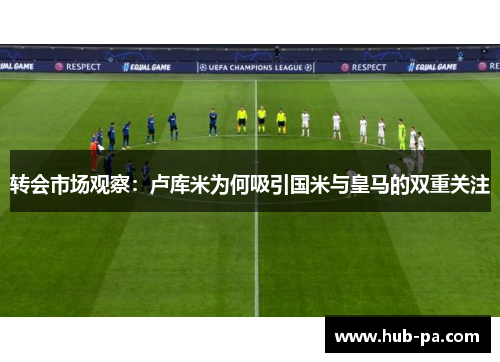 转会市场观察：卢库米为何吸引国米与皇马的双重关注