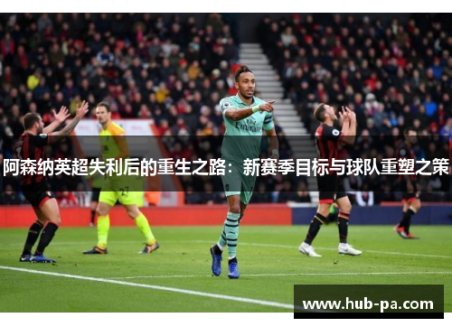 阿森纳英超失利后的重生之路：新赛季目标与球队重塑之策