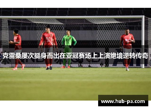 克雷桑屡次挺身而出在亚冠赛场上上演绝境逆转传奇