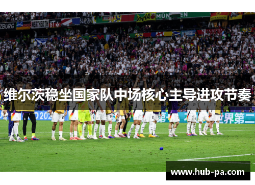 维尔茨稳坐国家队中场核心主导进攻节奏